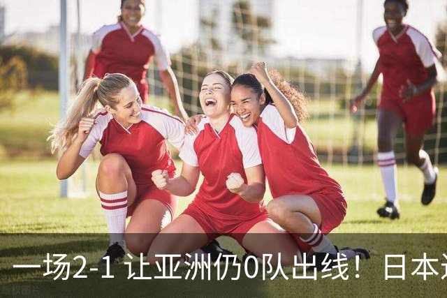 一场2-1 让亚洲仍0队出线！日本进退两难：放水不遇巴西 也要碰法国