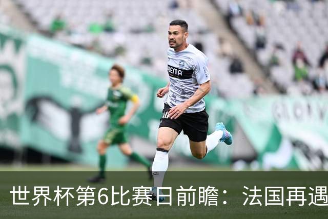 世界杯第6比赛日前瞻：法国再遇非洲死敌，阿根廷迎战"沙漠之狐"