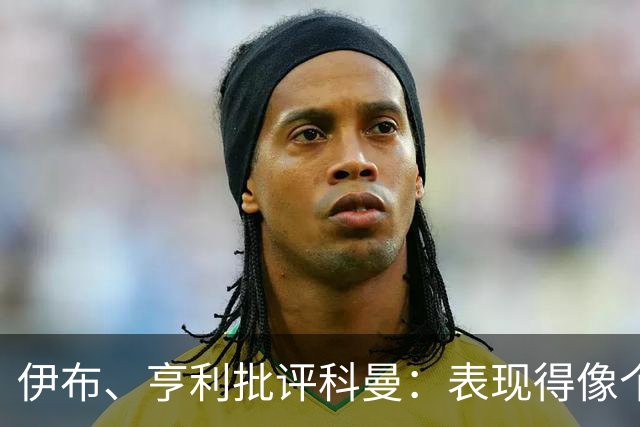 伊布、亨利批评科曼：表现得像个意大利教练 五后卫相当于怕对手