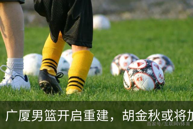 广厦男篮开启重建，胡金秋或将加盟广东强化内线阵容？