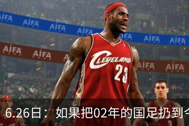6.26日：如果把02年的国足扔到今儿的美加墨世界杯，注定会被欧美球队狠狠抛弃，0，6